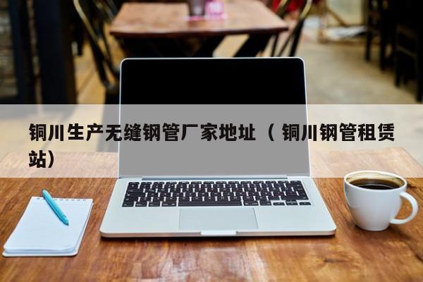 銅川生產(chǎn)無縫鋼管廠家地址（ 銅川鋼管租賃站）