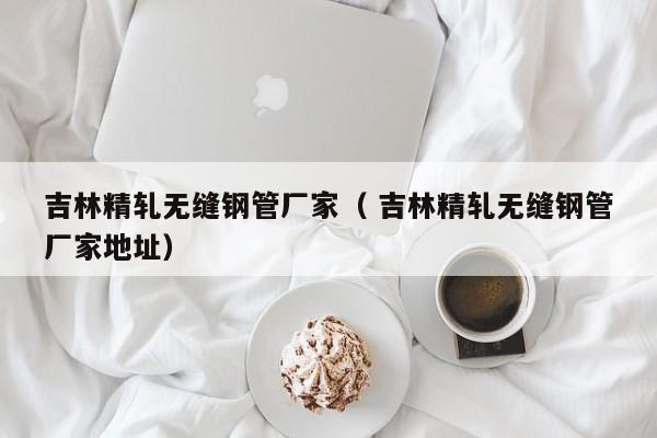 吉林精軋無(wú)縫鋼管廠家（ 吉林精軋無(wú)縫鋼管廠家地址）